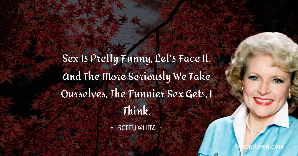 Betty White Quotes - Sex is pretty funny, let's face it. And the more seriously we take ourselves, the funnier sex gets, I think.