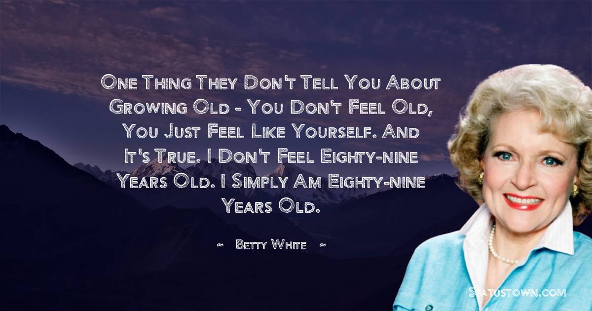 Betty White Quotes - One thing they don't tell you about growing old - you don't feel old, you just feel like yourself. And it's true. I don't feel eighty-nine years old. I simply am eighty-nine years old.