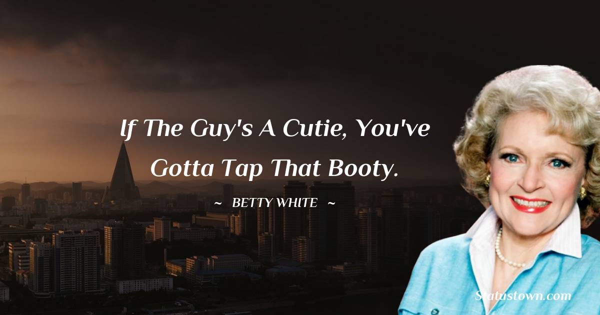 Betty White Quotes - If the guy's a cutie, you've gotta tap that booty.