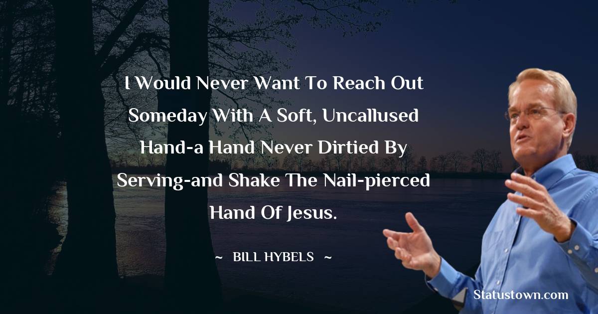 I would never want to reach out someday with a soft, uncallused hand-a hand never dirtied by serving-and shake the nail-pierced hand of Jesus. - Bill Hybels quotes