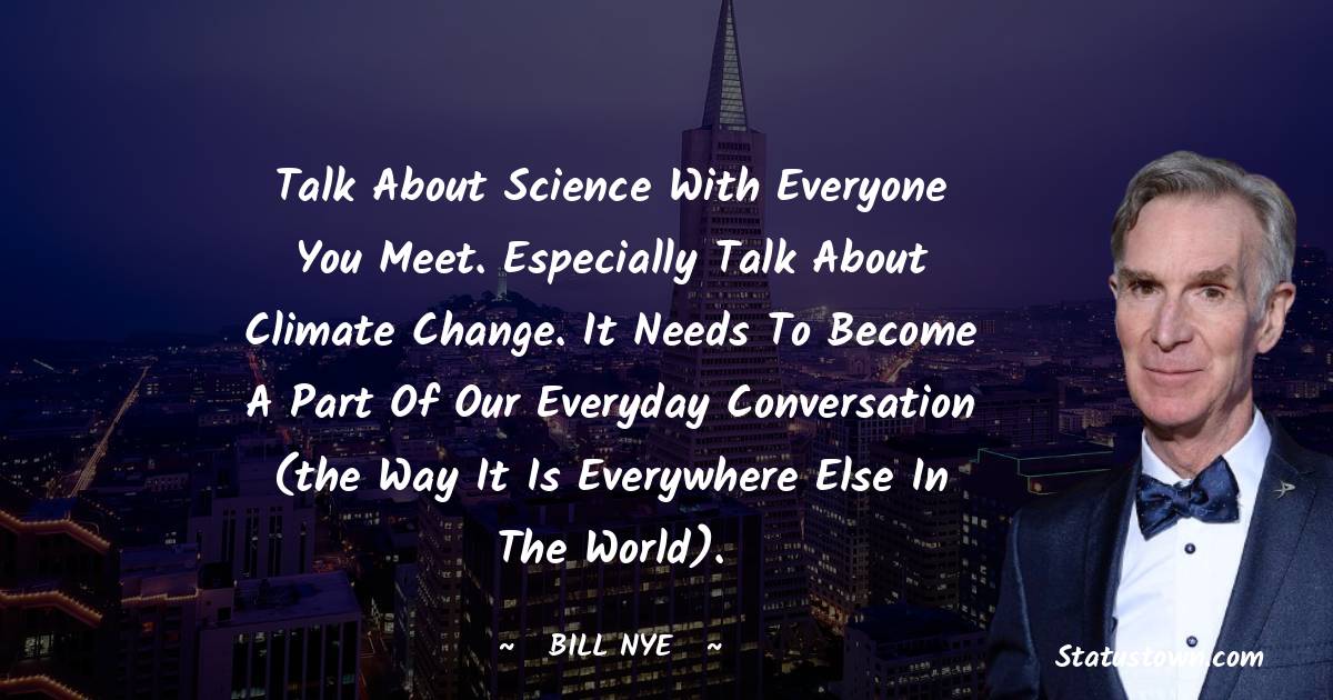 Bill Nye Quotes - Talk about science with everyone you meet. Especially talk about climate change. It needs to become a part of our everyday conversation (the way it is everywhere else in the world).