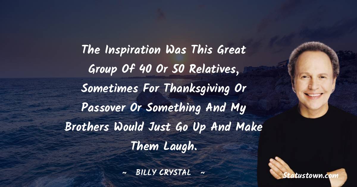 The inspiration was this great group of 40 or 50 relatives, sometimes for Thanksgiving or Passover or something and my brothers would just go up and make them laugh.