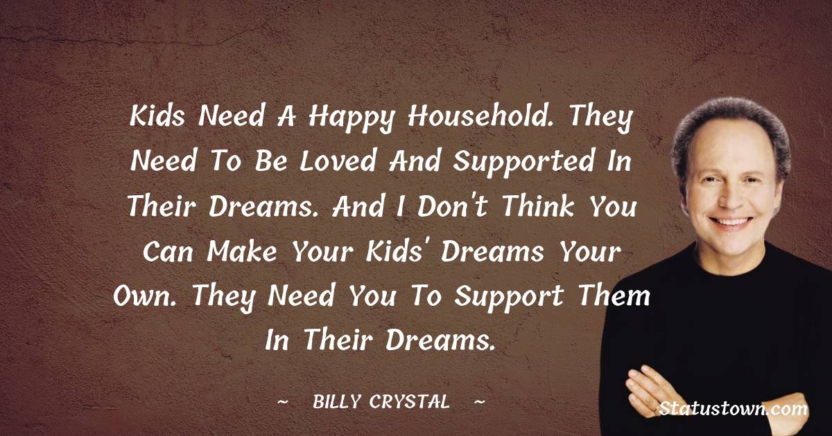 Billy Crystal Quotes - Kids need a happy household. They need to be loved and supported in their dreams. And I don't think you can make your kids' dreams your own. They need you to support them in their dreams.