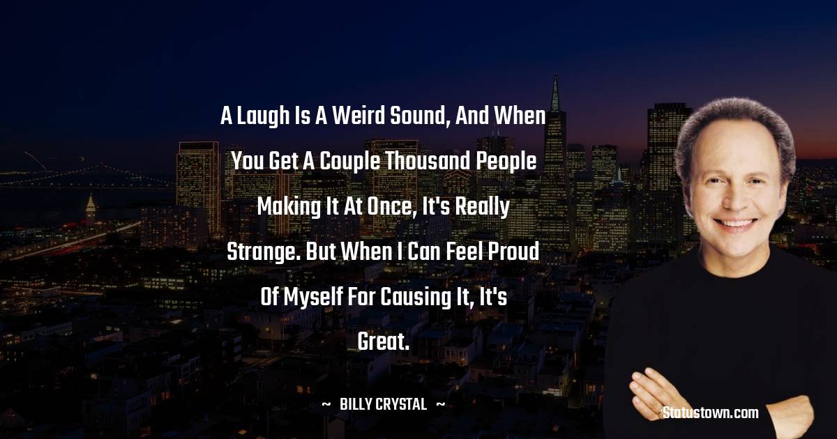 A laugh is a weird sound, and when you get a couple thousand people making it at once, it's really strange. But when I can feel proud of myself for causing it, it's great. - Billy Crystal quotes