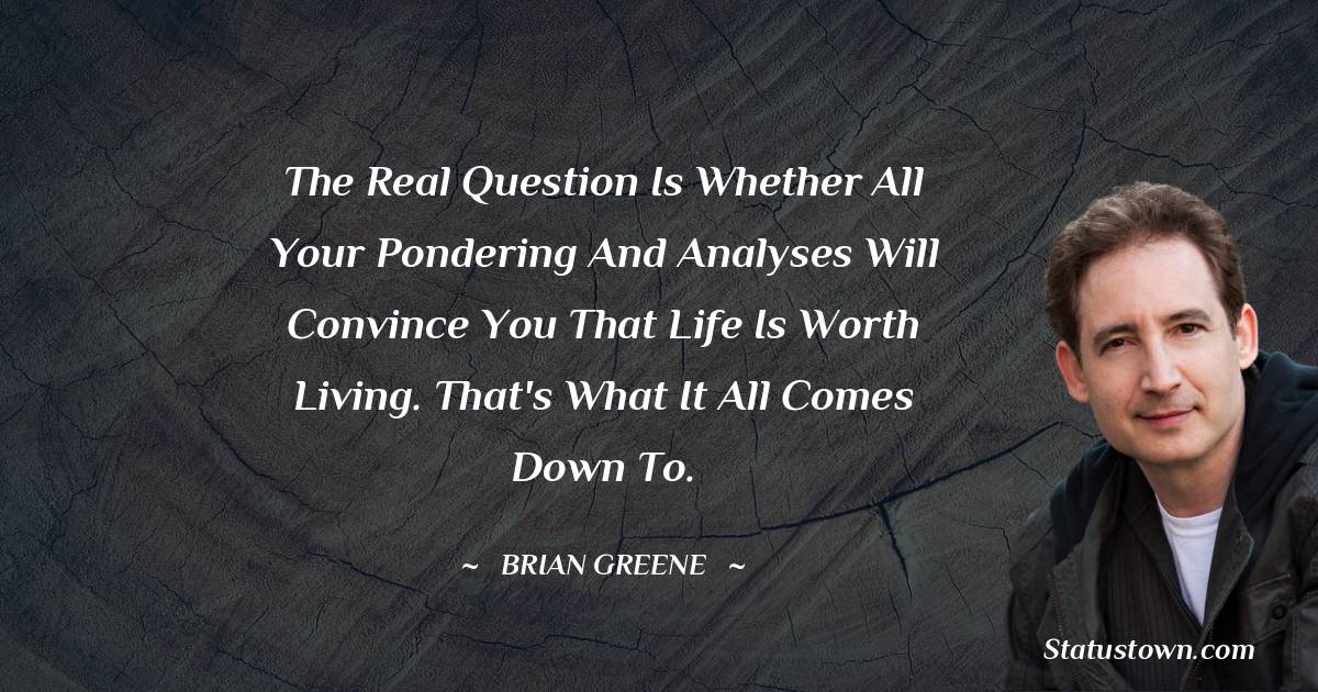 Brian Greene Quotes - The real question is whether all your pondering and analyses will convince you that life is worth living. That's what it all comes down to.