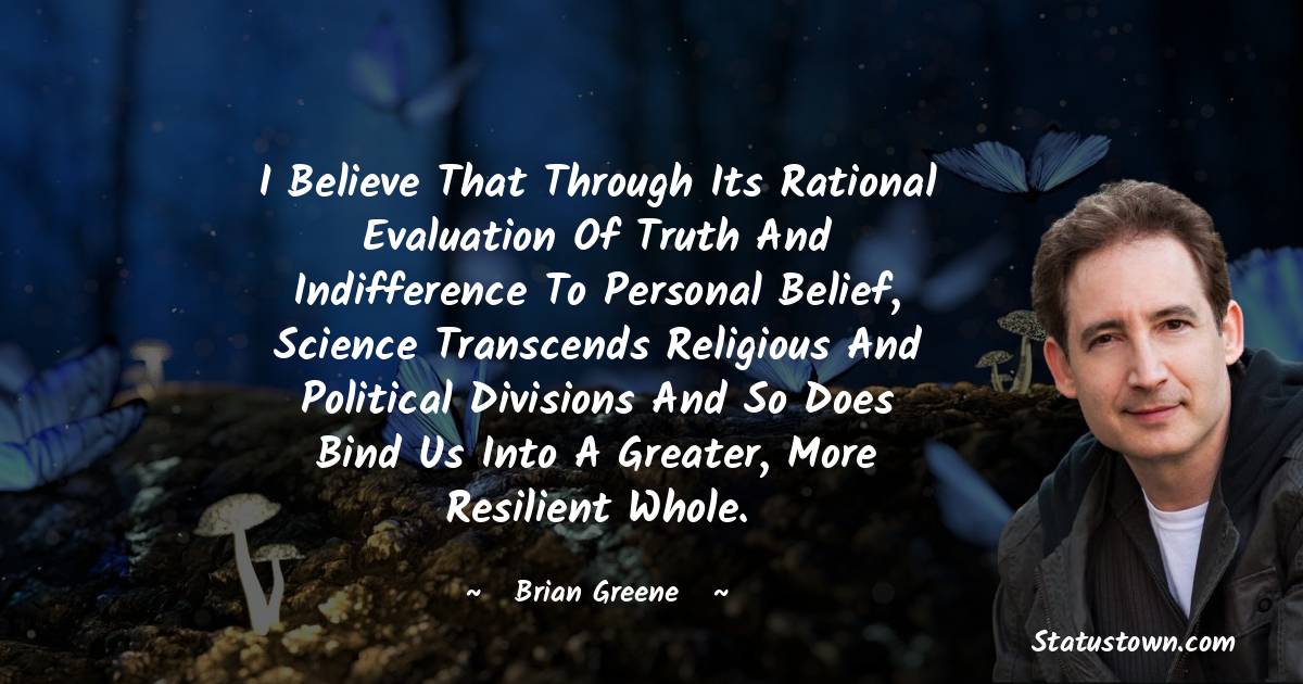 Brian Greene Quotes - I believe that through its rational evaluation of truth and indifference to personal belief, science transcends religious and political divisions and so does bind us into a greater, more resilient whole.