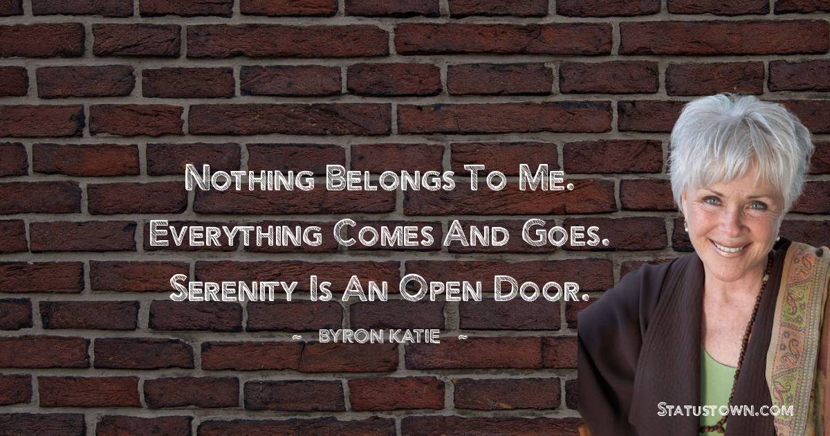 Byron Katie Quotes - Nothing belongs to me. Everything comes and goes. Serenity is an open door.