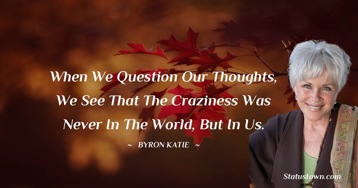 Byron Katie Quotes - When we question our thoughts, we see that the craziness was never in the world, but in us.