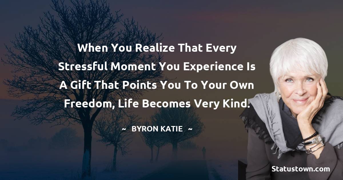 When you realize that every stressful moment you experience is a gift that points you to your own freedom, life becomes very kind. - Byron Katie quotes