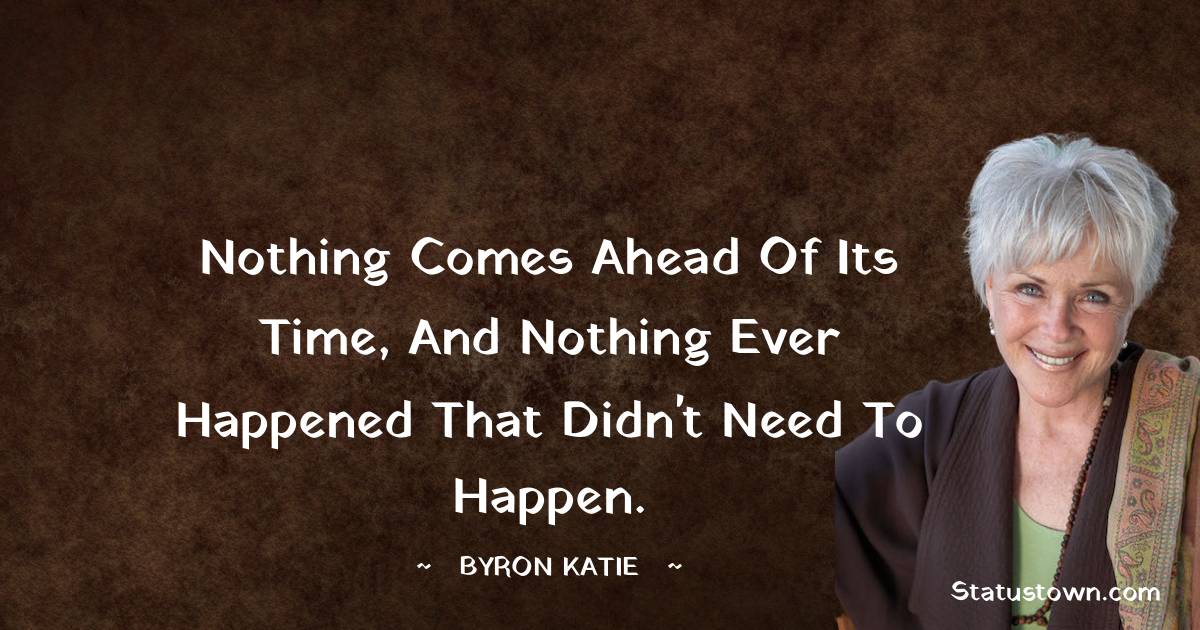 Byron Katie Quotes - Nothing comes ahead of its time, and nothing ever happened that didn't need to happen.