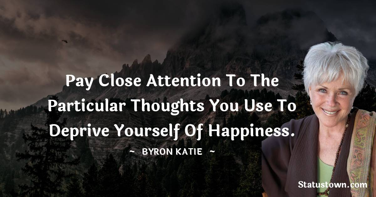 Byron Katie Quotes - Pay close attention to the particular thoughts you use to deprive yourself of happiness.