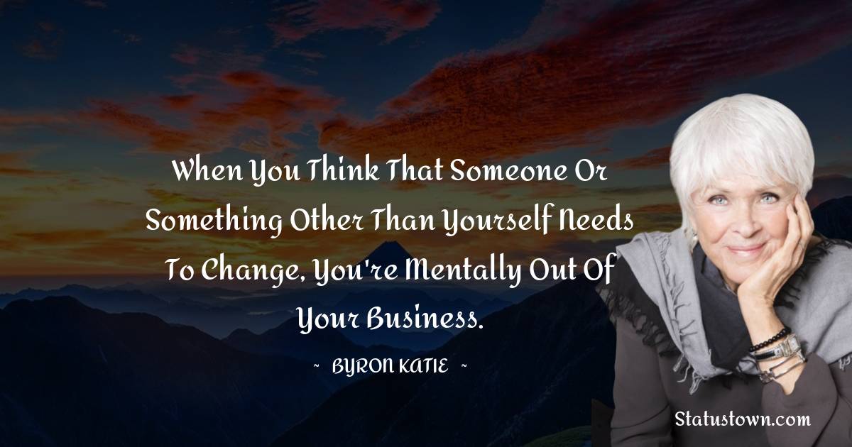 Byron Katie Quotes - When you think that someone or something other than yourself needs to change, you're mentally out of your business.