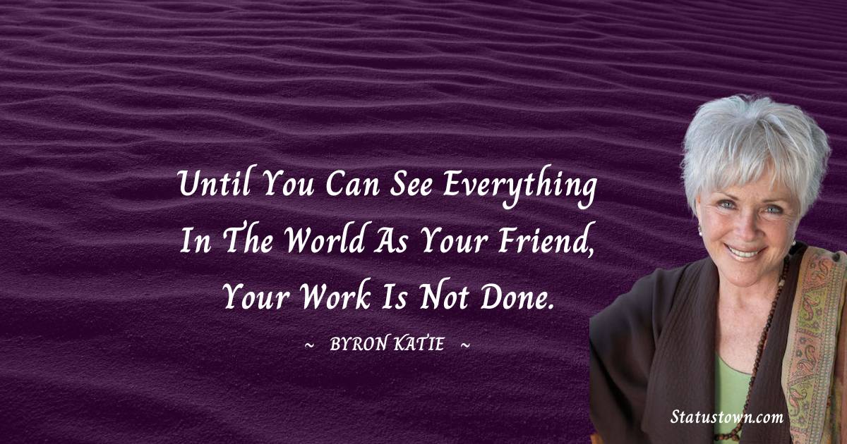 Until you can see everything in the world as your friend, your work is not done. - Byron Katie quotes