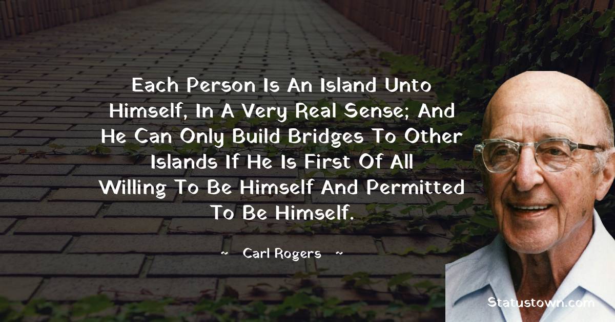Carl Rogers Quotes - Each person is an island unto himself, in a very real sense; and he can only build bridges to other islands if he is first of all willing to be himself and permitted to be himself.