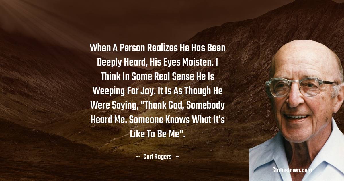 Carl Rogers Quotes - When a person realizes he has been deeply heard, his eyes moisten. I think in some real sense he is weeping for joy. It is as though he were saying, 