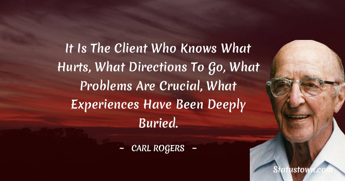 It is the client who knows what hurts, what directions to go, what problems are crucial, what experiences have been deeply buried. - Carl Rogers quotes