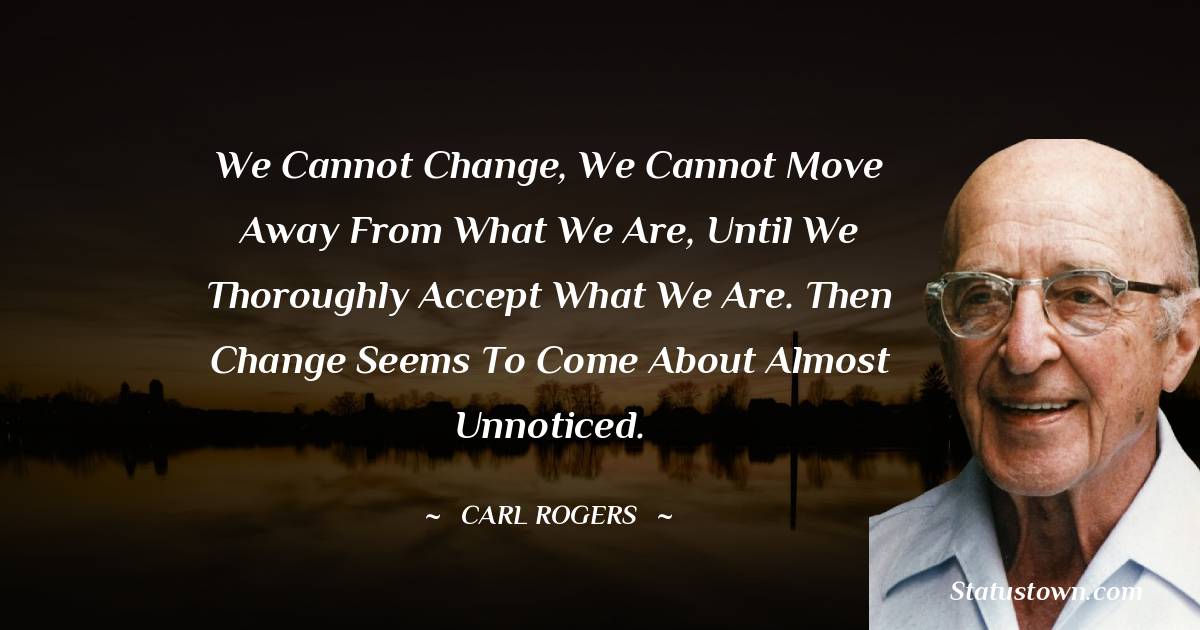 Carl Rogers Quotes - We cannot change, we cannot move away from what we are, until we thoroughly accept what we are. Then change seems to come about almost unnoticed.