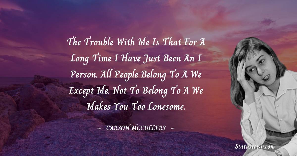 Carson McCullers Quotes - The trouble with me is that for a long time I have just been an I person. All people belong to a We except me. Not to belong to a We makes you too lonesome.