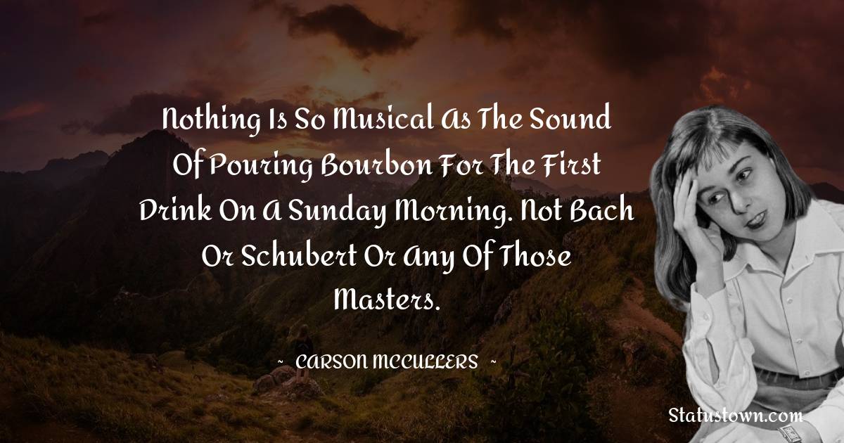 Nothing is so musical as the sound of pouring bourbon for the first drink on a Sunday morning. Not Bach or Schubert or any of those masters.