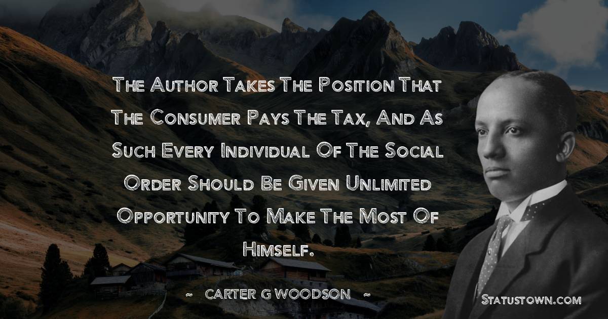 Carter G. Woodson Quotes - The author takes the position that the consumer pays the tax, and as such every individual of the social order should be given unlimited opportunity to make the most of himself.