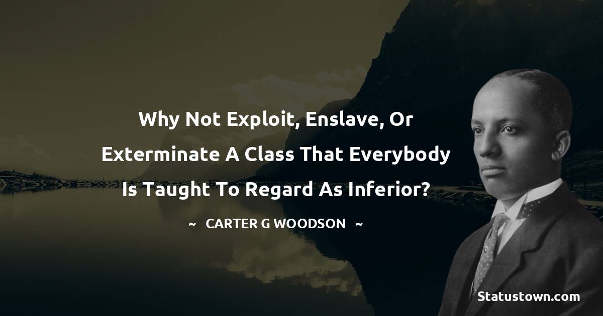 Carter G. Woodson Quotes - Why not exploit, enslave, or exterminate a class that everybody is taught to regard as inferior?