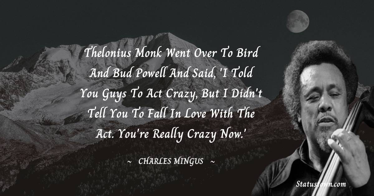 Charles Mingus Quotes - Thelonius Monk went over to Bird and Bud Powell and said, 'I told you guys to act crazy, but I didn't tell you to fall in love with the act. You're really crazy now.'