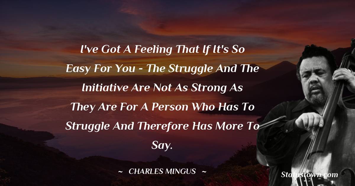 I've got a feeling that if it's so easy for you - the struggle and the initiative are not as strong as they are for a person who has to struggle and therefore has more to say. - Charles Mingus quotes