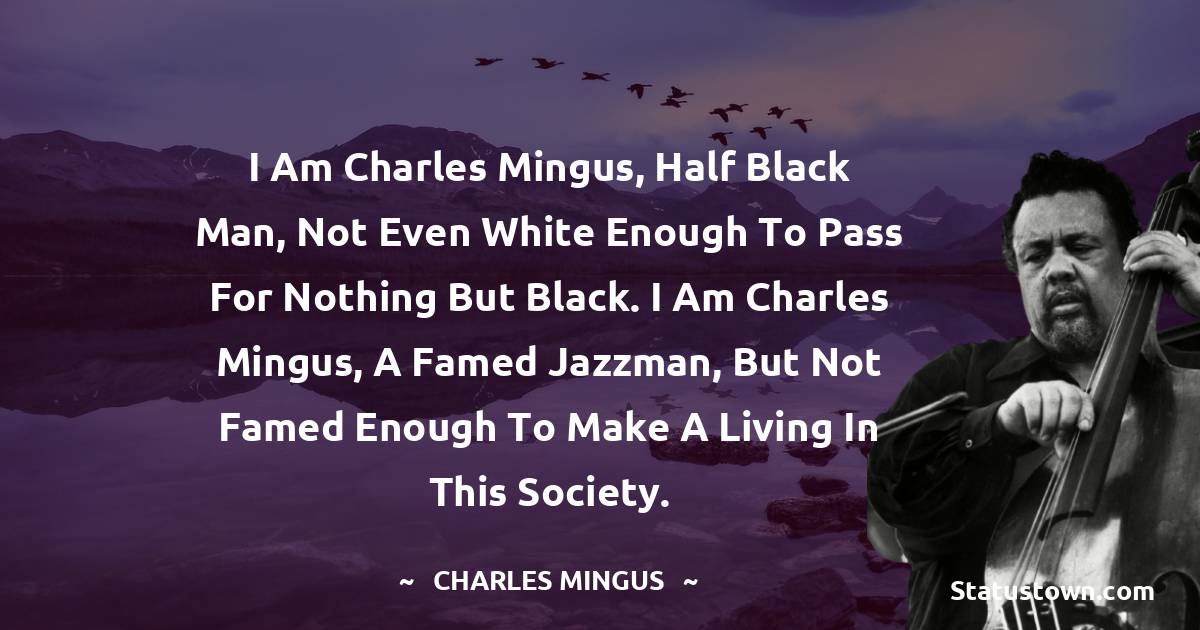 Charles Mingus Quotes - I am Charles Mingus, half black man, not even white enough to pass for nothing but black. I am Charles Mingus, a famed jazzman, but not famed enough to make a living in this society.