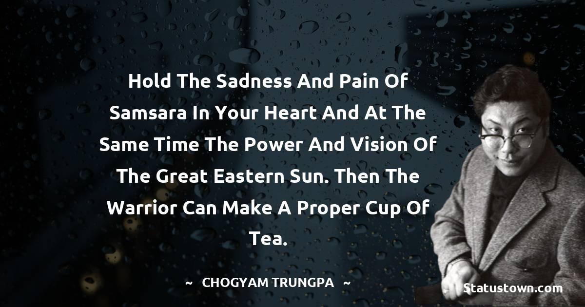 Hold the sadness and pain of samsara in your heart and at the same time the power and vision of the Great Eastern Sun. Then the warrior can make a proper cup of tea. - Chogyam Trungpa quotes