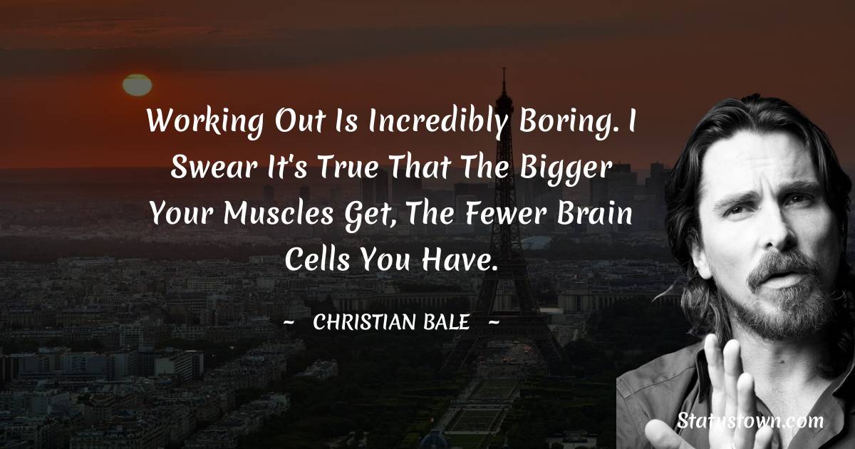 Christian Bale Quotes - Working out is incredibly boring. I swear it's true that the bigger your muscles get, the fewer brain cells you have.