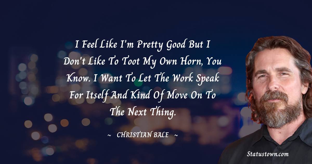 I feel like I'm pretty good but I don't like to toot my own horn, you know. I want to let the work speak for itself and kind of move on to the next thing. - Christian Bale quotes