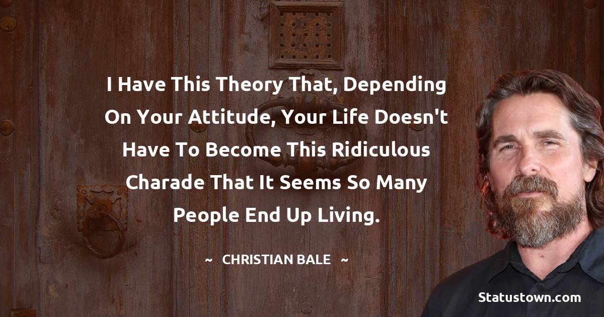 I have this theory that, depending on your attitude, your life doesn't have to become this ridiculous charade that it seems so many people end up living. - Christian Bale quotes