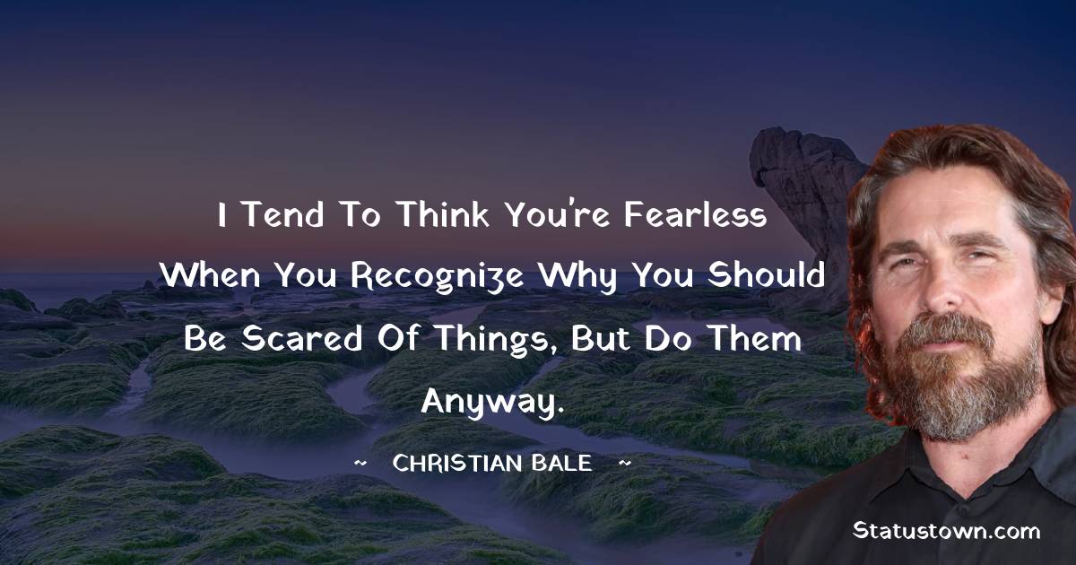 I tend to think you're fearless when you recognize why you should be scared of things, but do them anyway. - Christian Bale quotes