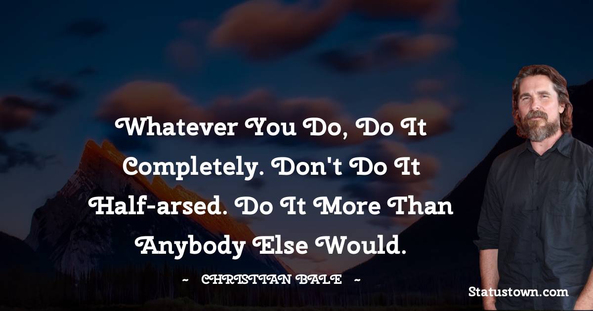 Whatever you do, do it completely. Don't do it half-arsed. Do it more than anybody else would. - Christian Bale quotes