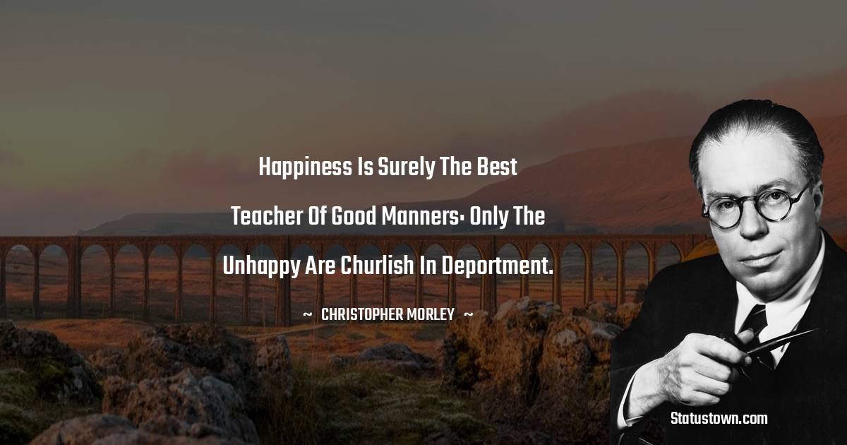 Christopher Morley Quotes - Happiness is surely the best teacher of good manners: only the unhappy are churlish in deportment.