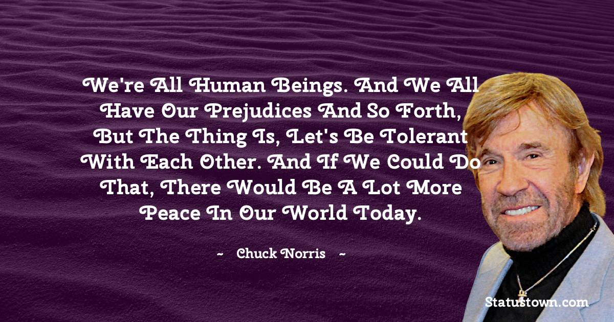 Chuck Norris Quotes - We're all human beings. And we all have our prejudices and so forth, but the thing is, let's be tolerant with each other. And if we could do that, there would be a lot more peace in our world today.