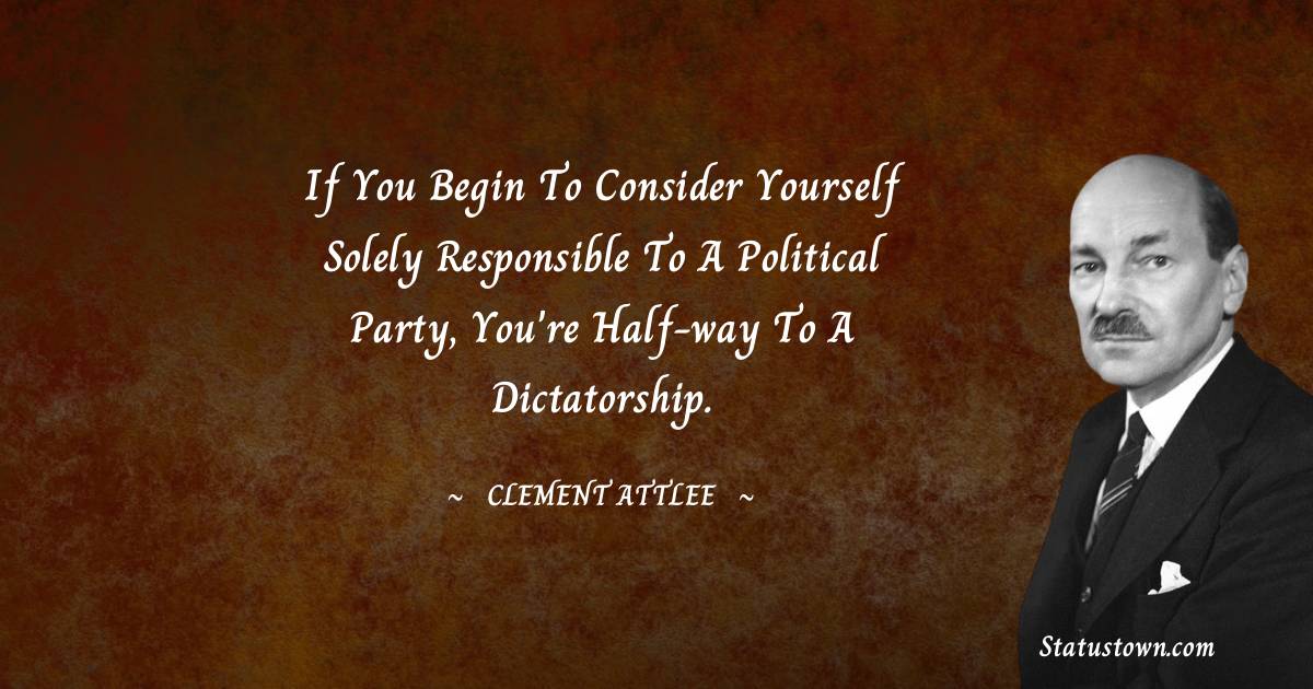 Clement Attlee Quotes - If you begin to consider yourself solely responsible to a political party, you're half-way to a dictatorship.