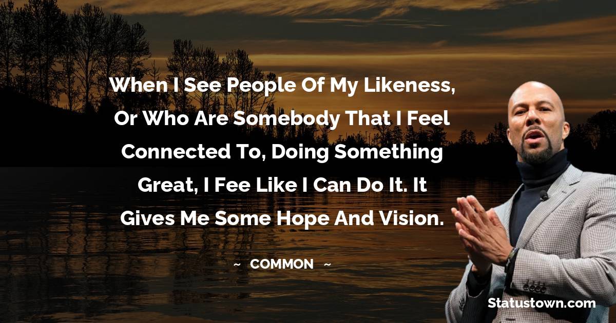 When I see people of my likeness, or who are somebody that I feel connected to, doing something great, I fee like I can do it. It gives me some hope and vision.