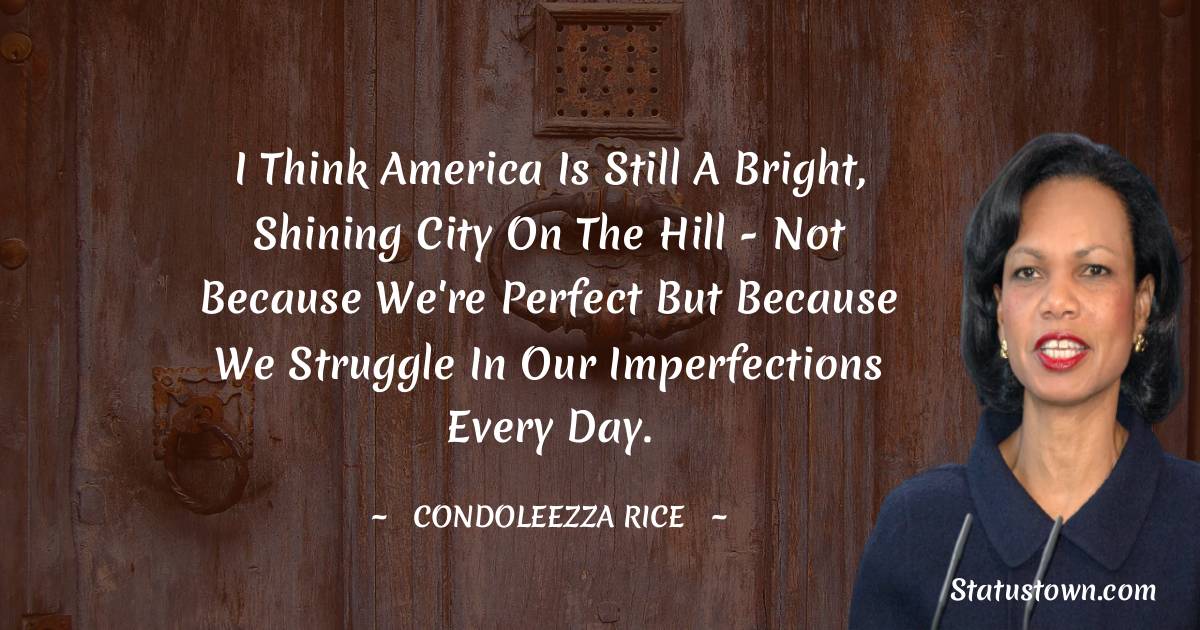 Condoleezza Rice Quotes - I think America is still a bright, shining city on the hill - not because we're perfect but because we struggle in our imperfections every day.