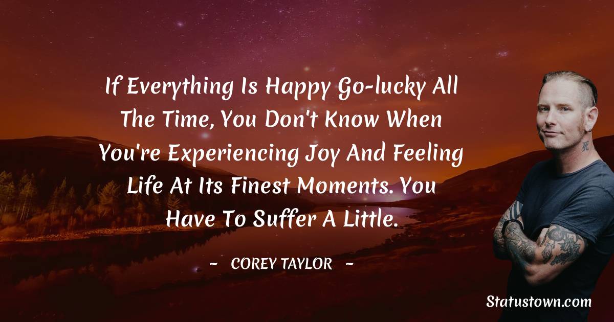 If everything is happy go-lucky all the time, you don't know when you're experiencing joy and feeling life at its finest moments. You have to suffer a little. - Corey Taylor quotes