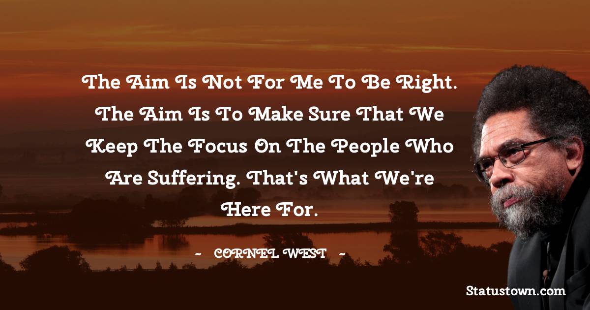 Cornel West Quotes - The aim is not for me to be right. The aim is to make sure that we keep the focus on the people who are suffering. That's what we're here for.