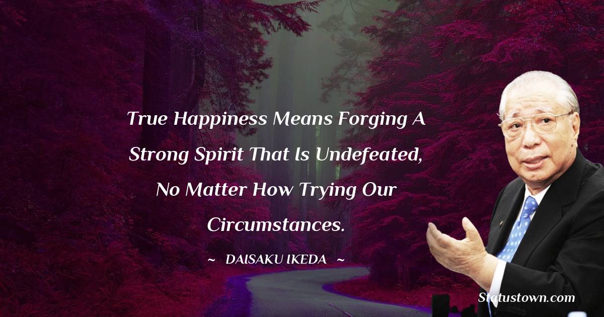 Daisaku Ikeda Quotes - True happiness means forging a strong spirit that is undefeated, no matter how trying our circumstances.