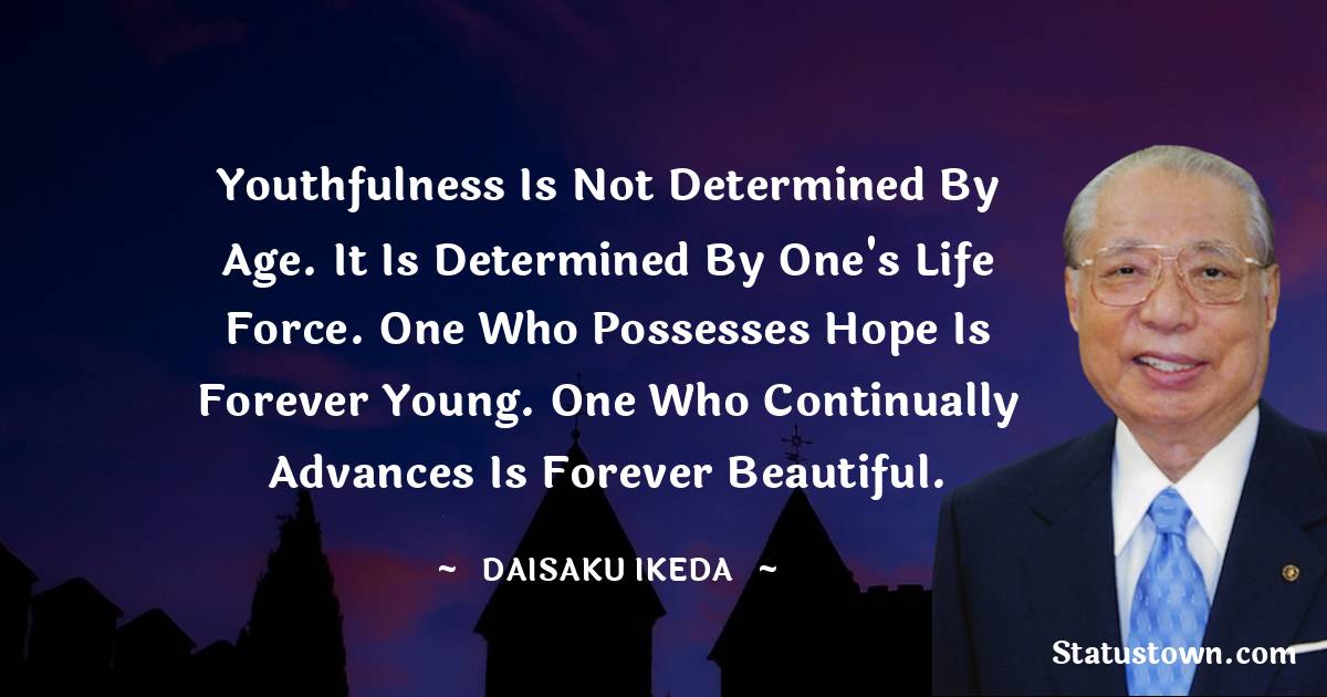 Youthfulness is not determined by age. It is determined by one's life force. One who possesses hope is forever young. One who continually advances is forever beautiful. - Daisaku Ikeda quotes