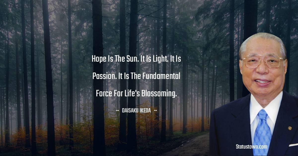 Hope is the sun. It is light. It is passion. It is the fundamental force for life's blossoming. - Daisaku Ikeda quotes