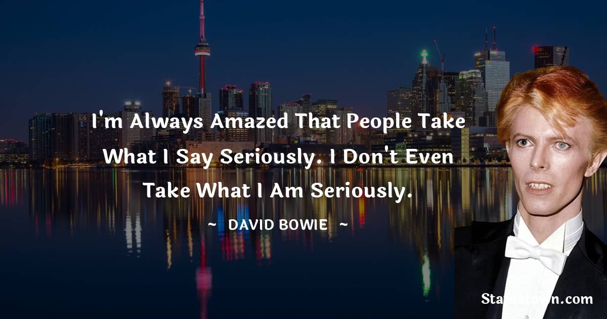 I'm always amazed that people take what I say seriously. I don't even take what I am seriously. - David Bowie quotes