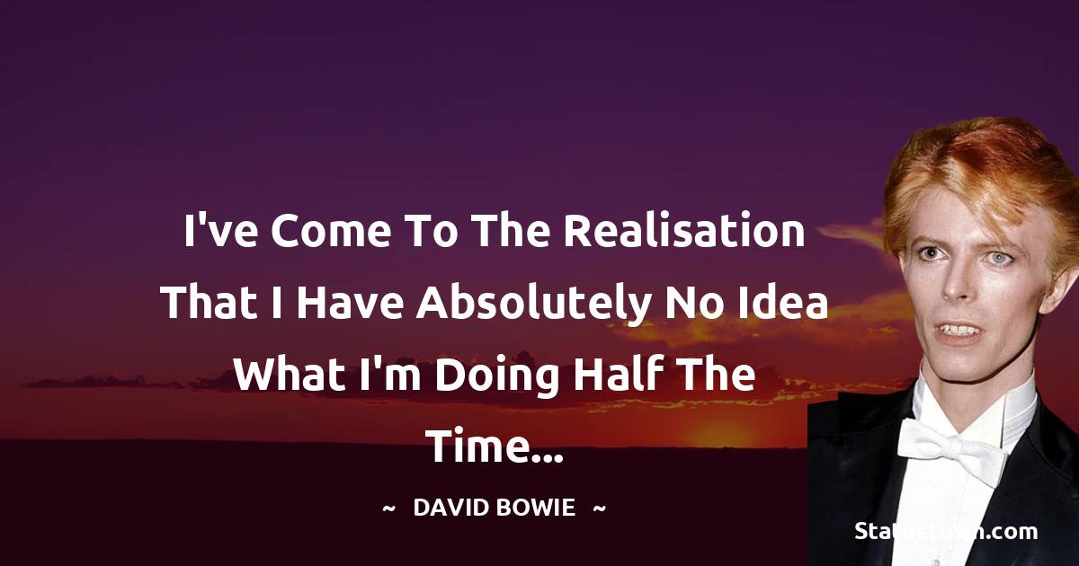 David Bowie Quotes - I've come to the realisation that I have absolutely no idea what I'm doing half the time...