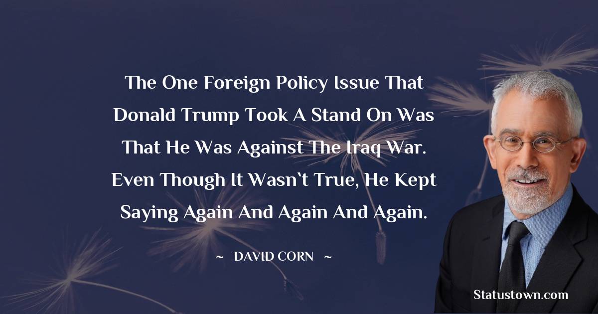 David Corn Quotes - The one foreign policy issue that Donald Trump took a stand on was that he was against the Iraq war. Even though it wasn`t true, he kept saying again and again and again.