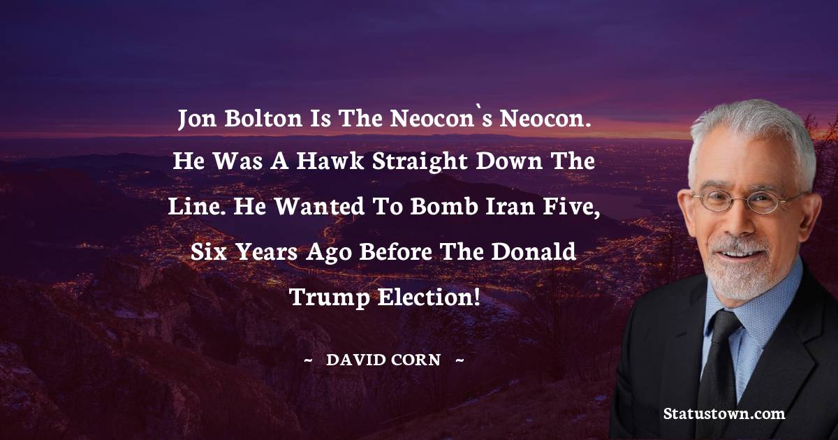 David Corn Quotes - Jon Bolton is the neocon`s neocon. He was a hawk straight down the line. He wanted to bomb Iran five, six years ago before the Donald Trump election!