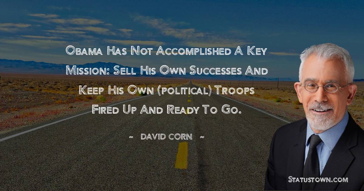 David Corn Quotes - Obama has not accomplished a key mission: sell his own successes and keep his own (political) troops fired up and ready to go.