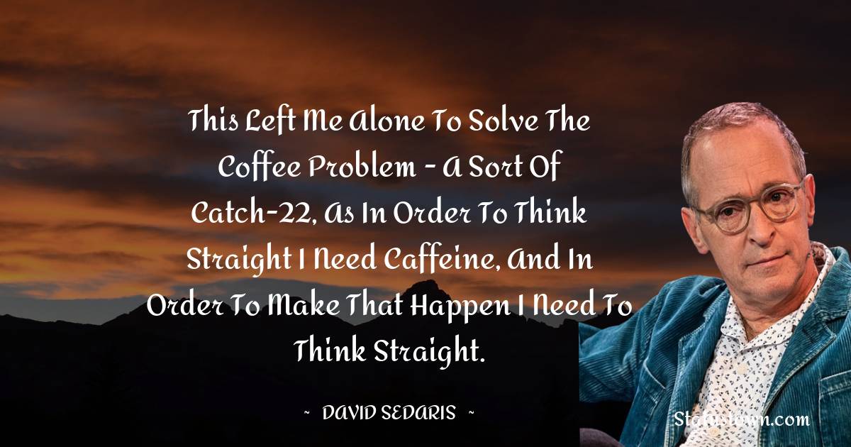 David Sedaris Quotes - This left me alone to solve the coffee problem - a sort of catch-22, as in order to think straight I need caffeine, and in order to make that happen I need to think straight.